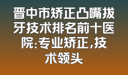 晋中市矫正凸嘴拔牙技术排名前十医院：专业矫正，技术领头