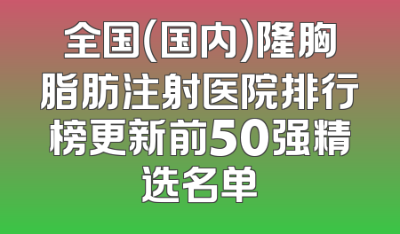 全国（国内）隆胸脂肪注射医院排行榜更新前50强精选名单