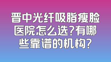 晋中光纤吸脂瘦脸医院怎么选？有哪些靠谱的机构？