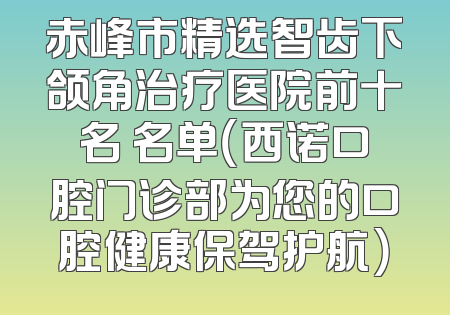 赤峰市精选智齿下颌角治疗医院前十名 名单（西诺口腔门诊部为您的口腔健康保驾护航）