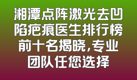 湘潭点阵激光去凹陷疤痕医生排行榜前十名揭晓，专业团队任您选择