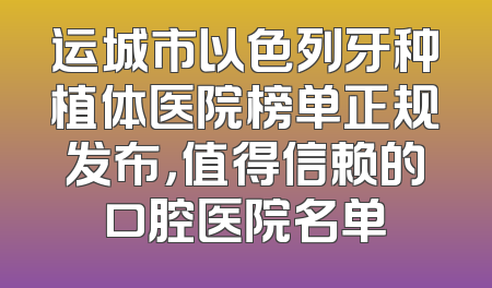 运城市以色列牙种植体医院榜单正规发布，值得信赖的口腔医院名单