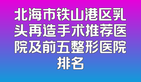 北海市铁山港区乳头再造手术推荐医院及前五整形医院排名