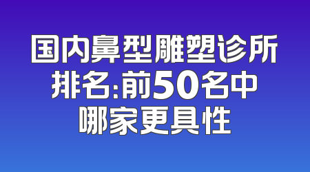 国内鼻型雕塑诊所排名：前50名中哪家更具性