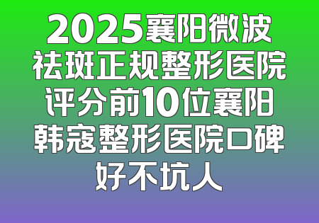 2025襄阳微波祛斑正规整形医院评分前10位襄阳韩寇整形医院口碑好不坑人