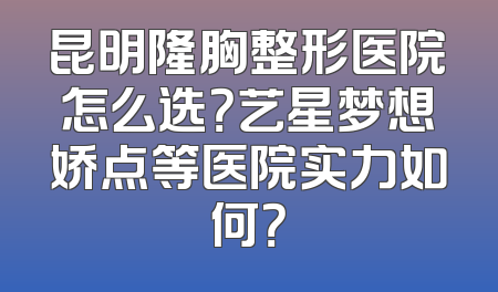 昆明隆胸整形医院怎么选？艺星梦想娇点等医院实力如何？