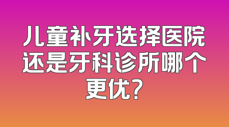 儿童补牙选择医院还是牙科诊所哪个更优？