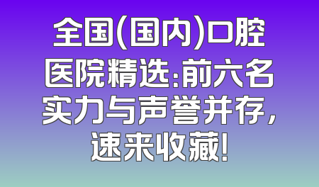 全国（国内）口腔医院精选：前六名实力与声誉并存，速来收藏！