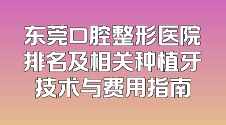 东莞口腔整形医院排名及相关种植牙技术与费用指南