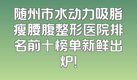 随州市水动力吸脂瘦腰腹整形医院排名前十榜单新鲜出炉！