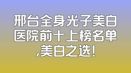 邢台全身光子美白医院前十上榜名单，美白之选！