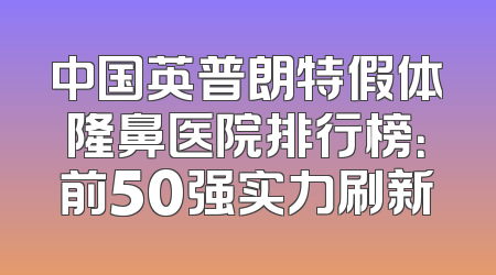 中国英普朗特假体隆鼻医院排行榜：前50强实力刷新