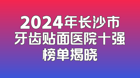 2024年长沙市牙齿贴面医院十强榜单揭晓