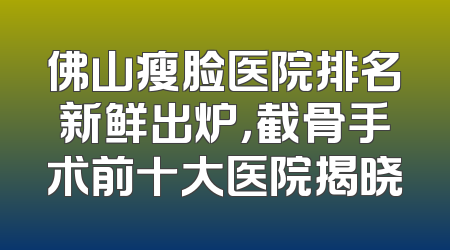 佛山瘦脸医院排名新鲜出炉，截骨手术前十大医院揭晓