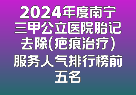 2024年度南宁三甲公立医院胎记去除（疤痕治疗）服务人气排行榜前五名