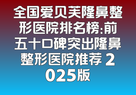 全国爱贝芙隆鼻整形医院排名榜：前五十口碑突出隆鼻整形医院推荐 2025版