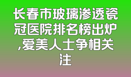 长春市玻璃渗透瓷冠医院排名榜出炉，爱美人士争相关注