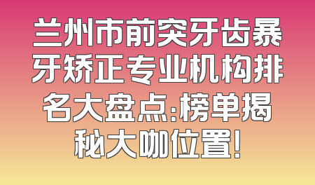 兰州市前突牙齿暴牙矫正专业机构排名大盘点：榜单揭秘大咖位置！