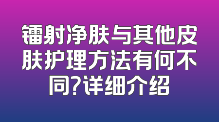 镭射净肤与其他皮肤护理方法有何不同？详细介绍