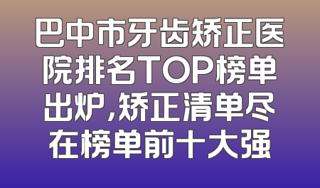 巴中市牙齿矫正医院排名TOP榜单出炉，矫正清单尽在榜单前十大强