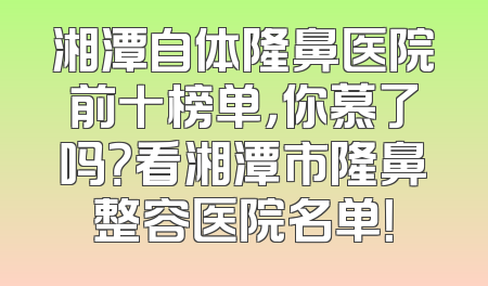 湘潭自体隆鼻医院前十榜单，你慕了吗？看湘潭市隆鼻整容医院名单！