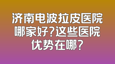济南电波拉皮医院哪家好？这些医院优势在哪？