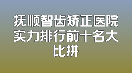 抚顺智齿矫正医院实力排行前十名大比拼
