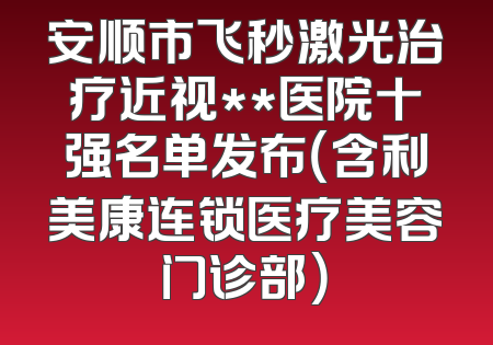 安顺市飞秒激光治疗近视**医院十强名单发布（含利美康连锁医疗美容门诊部）