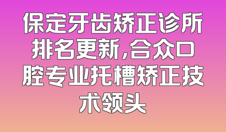 保定牙齿矫正诊所排名更新，合众口腔专业托槽矫正技术领头