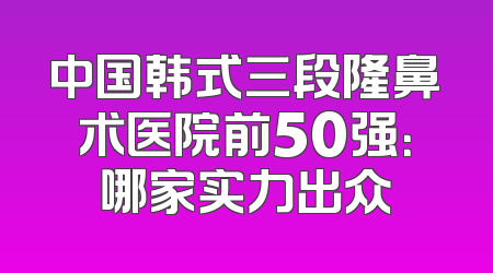 中国韩式三段隆鼻术医院前50强：哪家实力出众