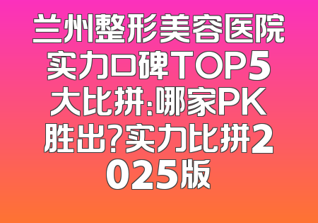 兰州整形美容医院实力口碑TOP5大比拼：哪家PK胜出？实力比拼2025版