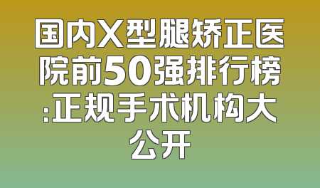 国内X型腿矫正医院前50强排行榜：正规手术机构大公开