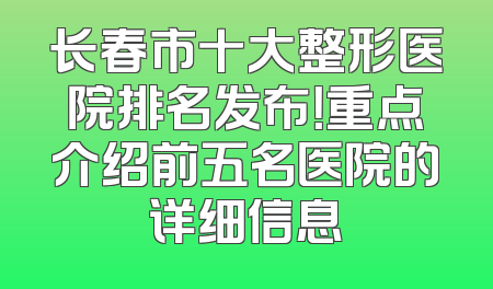长春市十大整形医院排名发布！重点介绍前五名医院的详细信息