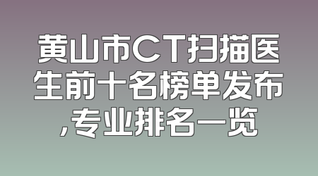 黄山市CT扫描医生前十名榜单发布，专业排名一览