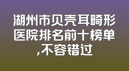 湖州市贝壳耳畸形医院排名前十榜单，不容错过