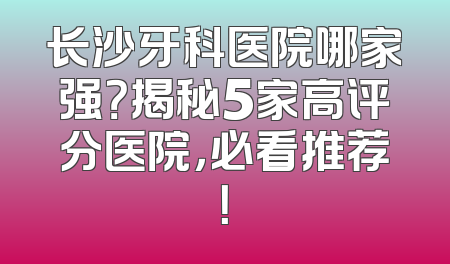 长沙牙科医院哪家强？揭秘5家高评分医院，必看推荐！
