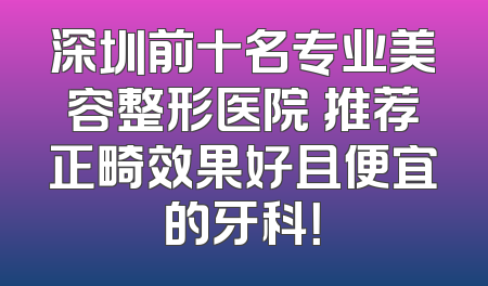 深圳前十名专业美容整形医院 推荐正畸效果好且便宜的牙科！
