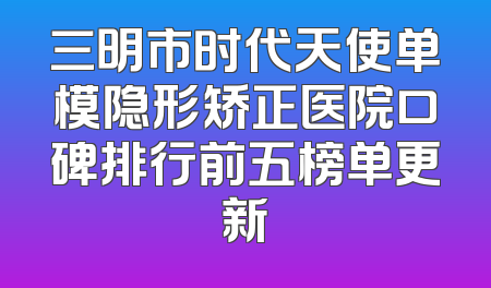 三明市时代天使单模隐形矫正医院口碑排行前五榜单更新