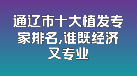 通辽市十大植发专家排名，谁既经济又专业