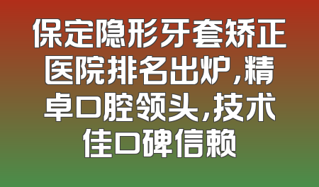 保定隐形牙套矫正医院排名出炉，精卓口腔领头，技术佳口碑信赖