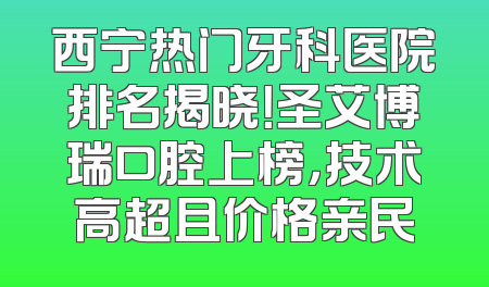 西宁热门牙科医院排名揭晓！圣艾博瑞口腔上榜，技术高超且价格亲民