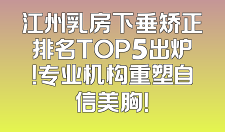 江州乳房下垂矫正排名TOP5出炉！专业机构重塑自信美胸！