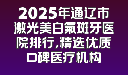 2025年通辽市激光美白氟斑牙医院排行，精选优质口碑医疗机构