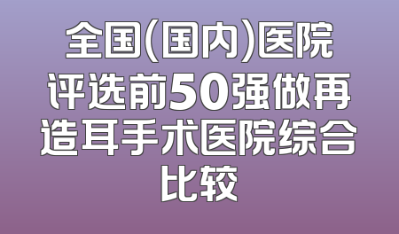 全国（国内）医院评选前50强做再造耳手术医院综合比较