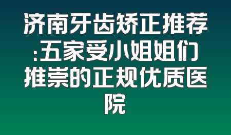 济南牙齿矫正推荐：五家受小姐姐们推崇的正规优质医院