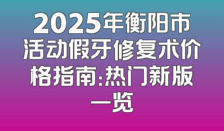 2025年衡阳市活动假牙修复术价格指南：热门新版一览