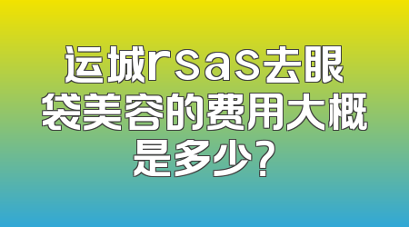 运城rsas去眼袋美容的费用大概是多少？