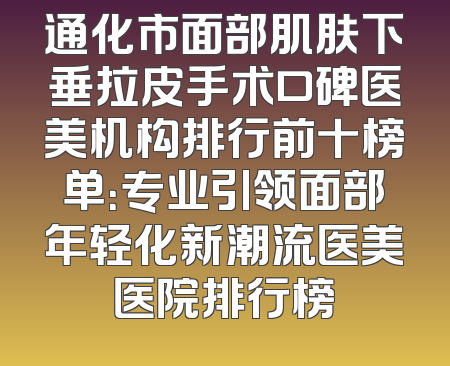通化市面部肌肤下垂拉皮手术口碑医美机构排行前十榜单：专业引领面部年轻化新潮流医美医院排行榜