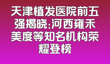 天津植发医院前五强揭晓：河西雍禾美度等知名机构荣耀登榜