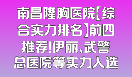 南昌隆胸医院【综合实力排名】前四推荐！伊丽、武警总医院等实力入选